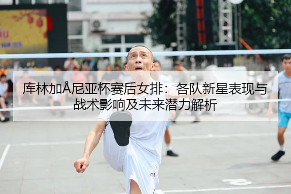 库林加Å尼亚杯赛后女排：各队新星表现与战术影响及未来潜力解析