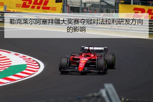 勒克莱尔阿塞拜疆大奖赛夺冠对法拉利研发方向的影响